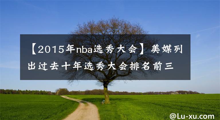 【2015年nba选秀大会】美媒列出过去十年选秀大会排名前三名的球员，2022年被喷造假