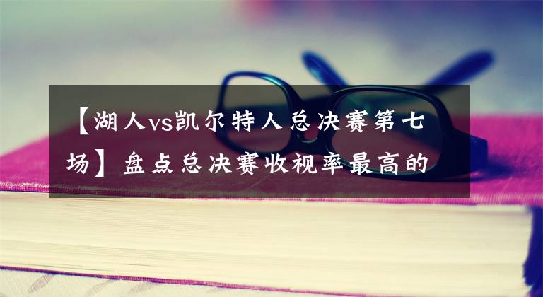 【湖人vs凯尔特人总决赛第七场】盘点总决赛收视率最高的十场比赛：16年骑士第三，乔丹真“流氓”