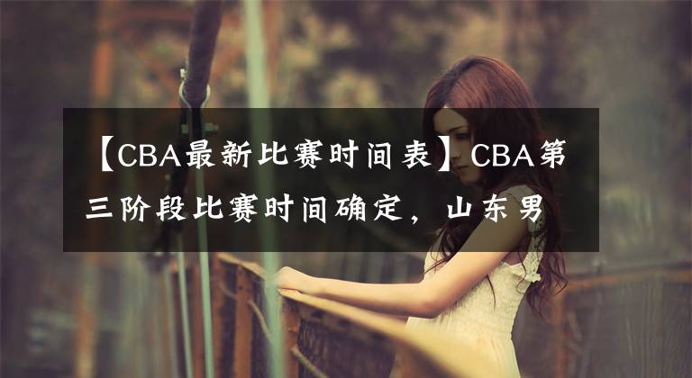 【CBA最新比赛时间表】CBA第三阶段比赛时间确定，山东男篮迎来魔鬼赛程，冲击前八困难