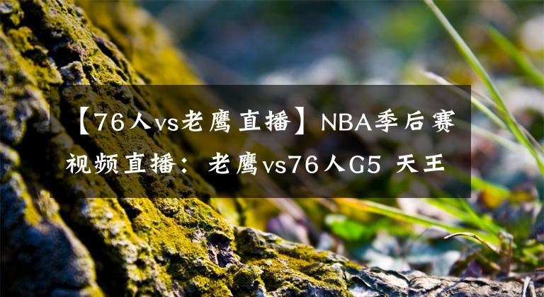 【76人vs老鹰直播】NBA季后赛视频直播：老鹰vs76人G5 天王山大战，谁能拿到赛点？