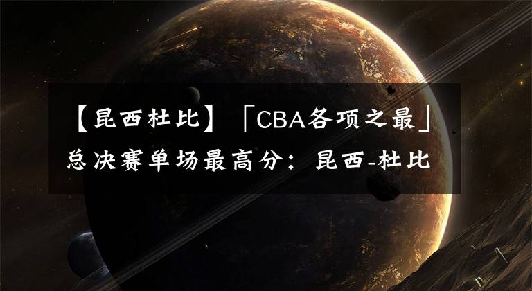 【昆西杜比】「CBA各项之最」总决赛单场最高分：昆西-杜比53分