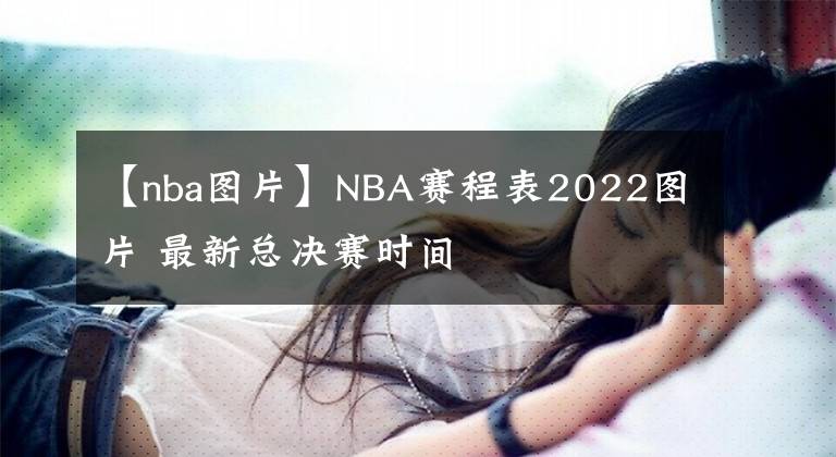 【nba图片】NBA赛程表2022图片 最新总决赛时间