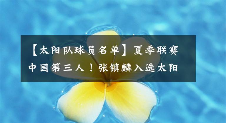 【太阳队球员名单】夏季联赛中国第三人！张镇麟入选太阳队大名单 冲击NBA