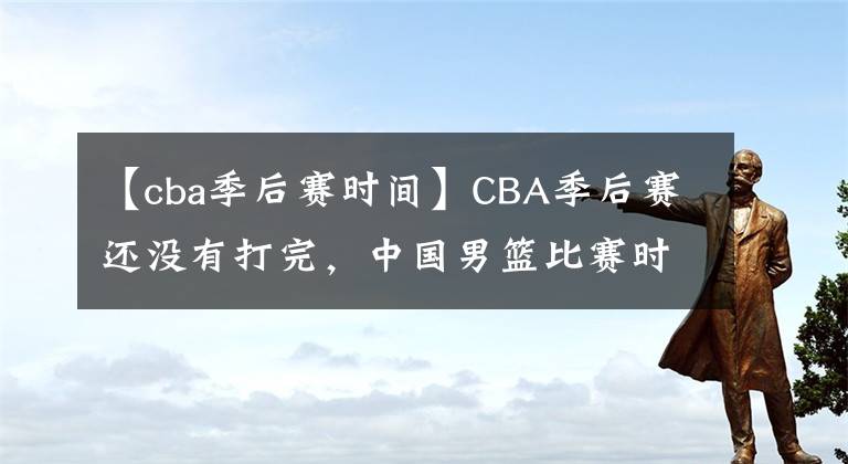 【cba季后赛时间】CBA季后赛还没有打完，中国男篮比赛时间确定，杜锋挑选12人预测
