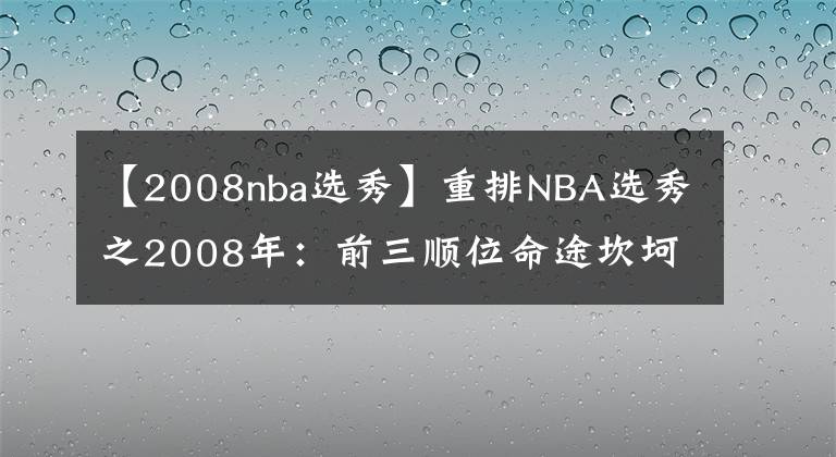 【2008nba选秀】重排NBA选秀之2008年：前三顺位命途坎坷，最强之人就差冠军