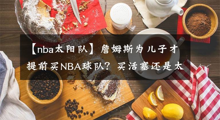 【nba太阳队】詹姆斯为儿子才提前买NBA球队？买活塞还是太阳？骑士还是热火？