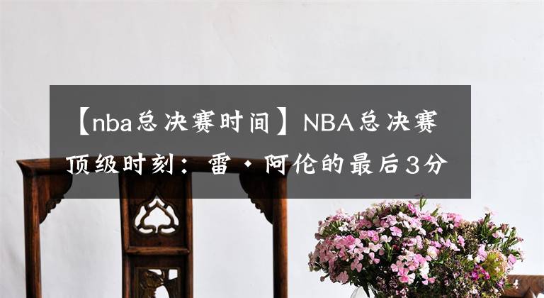 【nba总决赛时间】NBA总决赛顶级时刻：雷·阿伦的最后3分转变为热趋势
