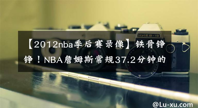 【2012nba季后赛录像】铁骨铮铮！NBA詹姆斯常规37.2分钟的上场时间，是联盟第一