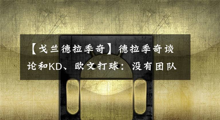 【戈兰德拉季奇】德拉季奇谈论和KD、欧文打球：没有团队合作，只靠个人能力