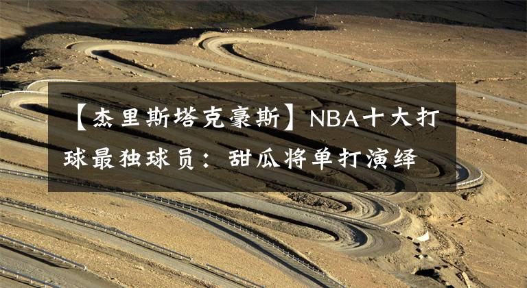 【杰里斯塔克豪斯】NBA十大打球最独球员：甜瓜将单打演绎到极致，榜首眼中只有篮筐