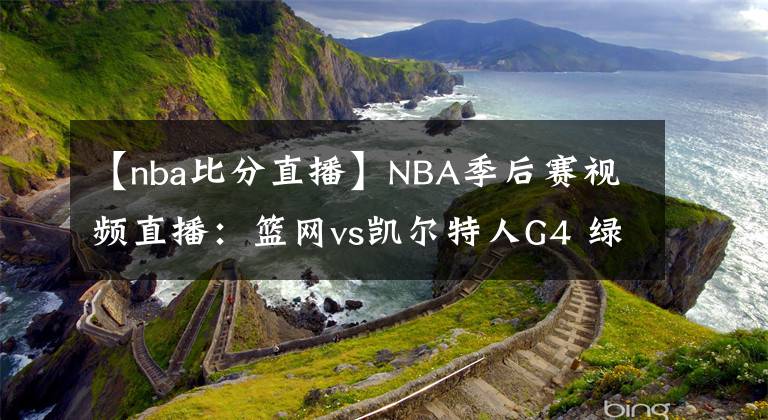 【nba比分直播】NBA季后赛视频直播：篮网vs凯尔特人G4 绿军盼扳平比分，三巨头抢夺赛点