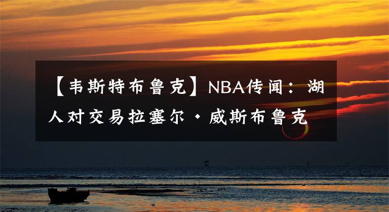 【韦斯特布鲁克】NBA传闻：湖人对交易拉塞尔·威斯布鲁克仍“犹豫不决”