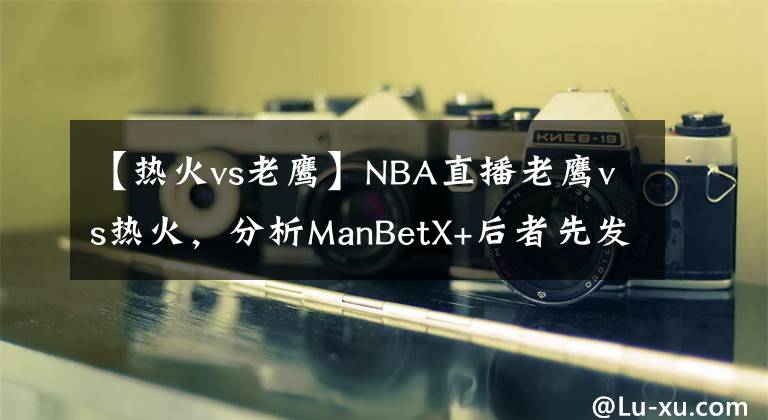 【热火vs老鹰】NBA直播老鹰vs热火，分析ManBetX+后者先发制人