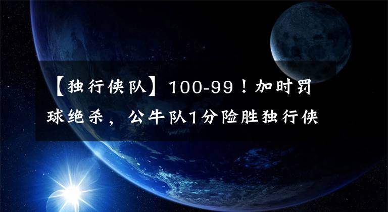 【独行侠队】100-99！加时罚球绝杀，公牛队1分险胜独行侠，郭昊文无缘登场