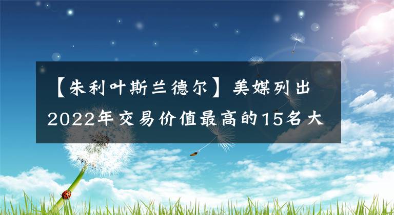 【朱利叶斯兰德尔】美媒列出2022年交易价值最高的15名大前锋，戴维斯第五被低估了吗