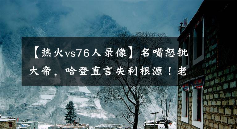 【热火vs76人录像】名嘴怒批大帝，哈登直言失利根源！老里不满全队表现还要烧录像带