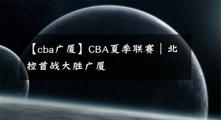 【cba广厦】CBA夏季联赛｜北控首战大胜广厦