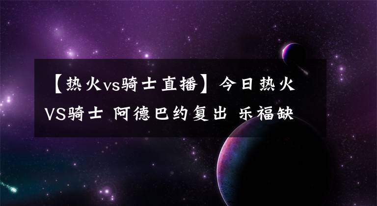 【热火vs骑士直播】今日热火VS骑士 阿德巴约复出 乐福缺战