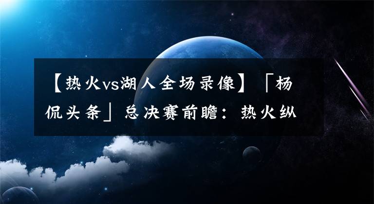 【热火vs湖人全场录像】「杨侃头条」总决赛前瞻：热火纵有千般好，湖人冠军跑不了