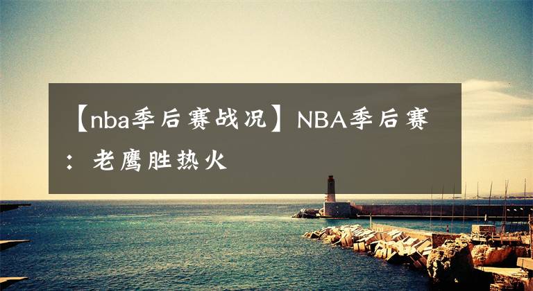【nba季后赛战况】NBA季后赛：老鹰胜热火
