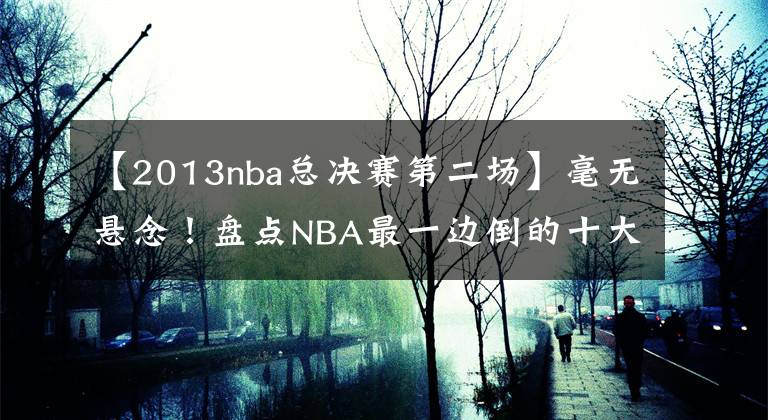 【2013nba总决赛第二场】毫无悬念！盘点NBA最一边倒的十大总决赛：詹姆斯曾三次被横扫！