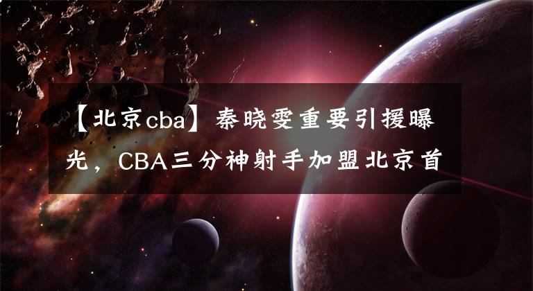 【北京cba】秦晓雯重要引援曝光，CBA三分神射手加盟北京首钢，签下一年短约