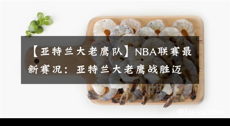 【亚特兰大老鹰队】NBA联赛最新赛况：亚特兰大老鹰战胜迈阿密热火