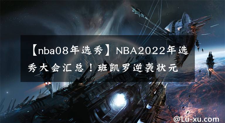【nba08年选秀】NBA2022年选秀大会汇总！班凯罗逆袭状元，曾凡博遗憾落选