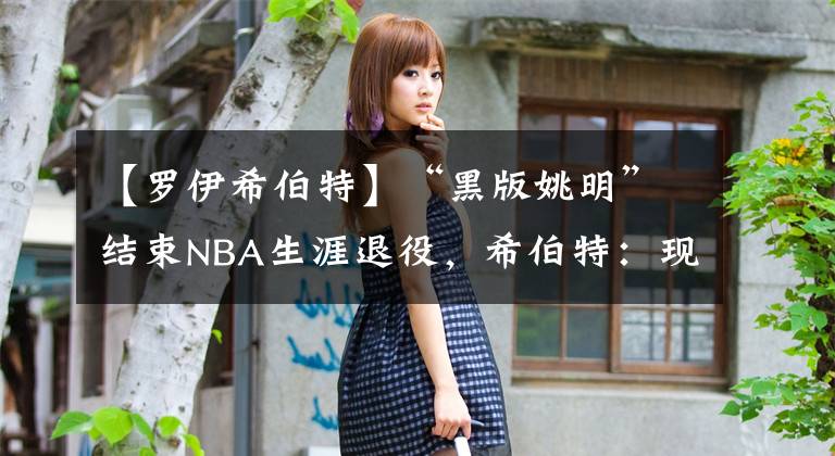 【罗伊希伯特】“黑版姚明”结束NBA生涯退役，希伯特：现在是时候继续前进了