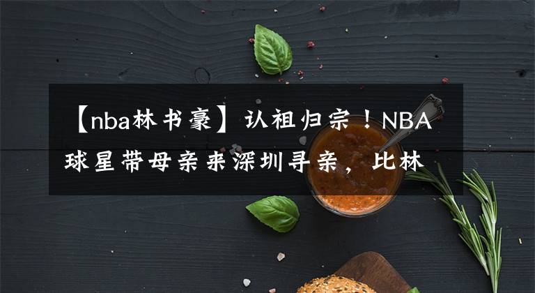 【nba林书豪】认祖归宗！NBA球星带母亲来深圳寻亲，比林书豪更合适的归化人选