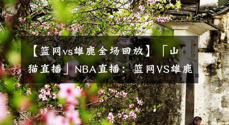 【篮网vs雄鹿全场回放】「山猫直播」NBA直播：篮网VS雄鹿，篮网屠宰雄鹿抢下首胜！