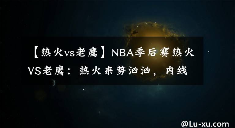 【热火vs老鹰】NBA季后赛热火VS老鹰：热火来势汹汹，内线弱势的老鹰已输不起了