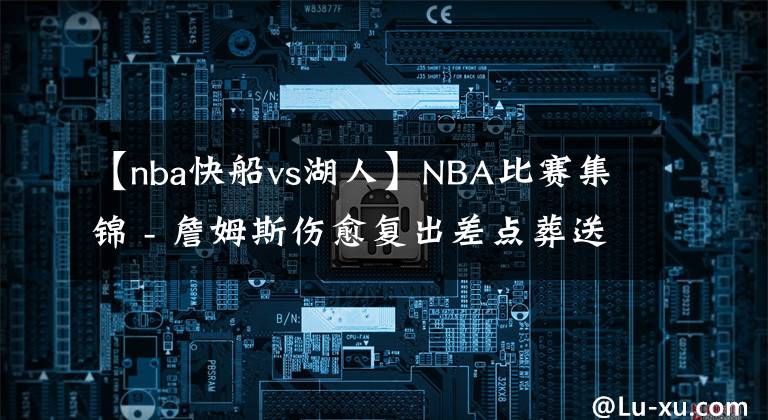 【nba快船vs湖人】NBA比赛集锦 - 詹姆斯伤愈复出差点葬送湖人VS快船的比赛