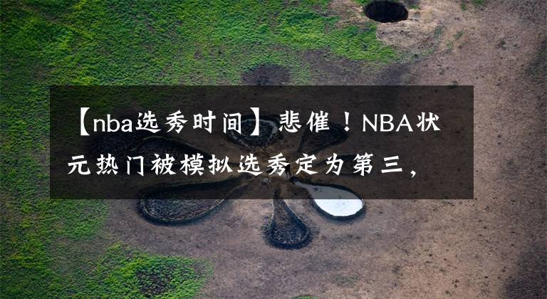 【nba选秀时间】悲催！NBA状元热门被模拟选秀定为第三，还曾被专业记者错认过