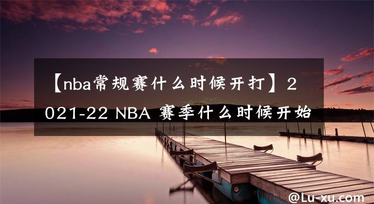 【nba常规赛什么时候开打】2021-22 NBA 赛季什么时候开始？开幕之夜，圣诞大战程表揭晓