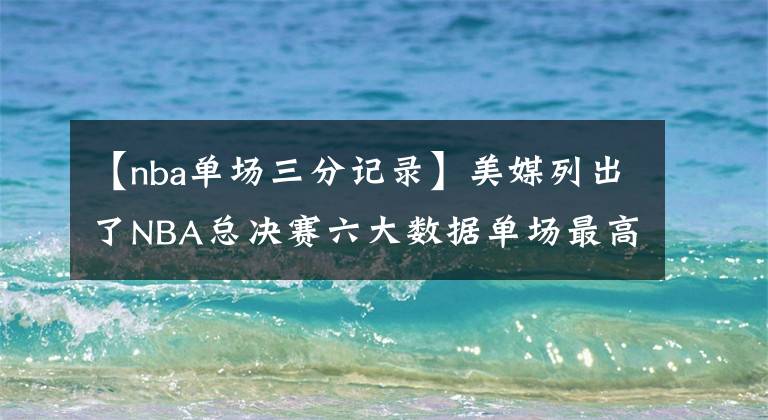 【nba单场三分记录】美媒列出了NBA总决赛六大数据单场最高纪录，哪个最难打破