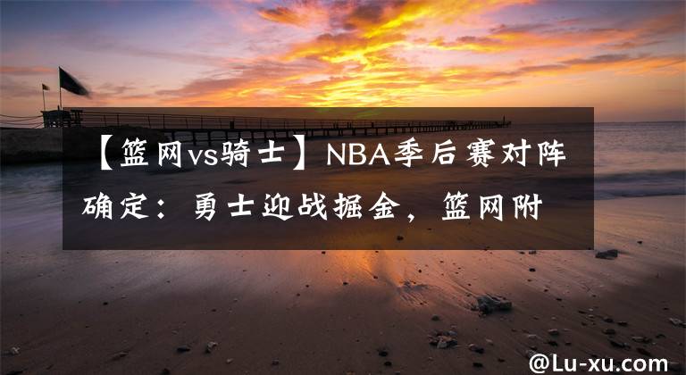 【篮网vs骑士】NBA季后赛对阵确定：勇士迎战掘金，篮网附加赛对阵骑士