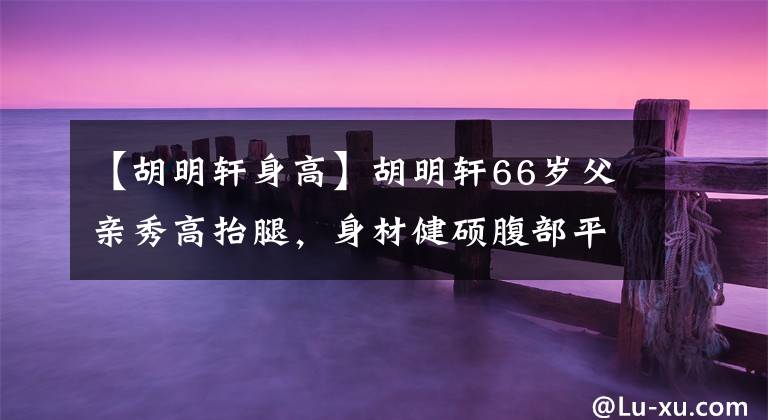 【胡明轩身高】胡明轩66岁父亲秀高抬腿，身材健硕腹部平坦，50岁妈妈韵味十足