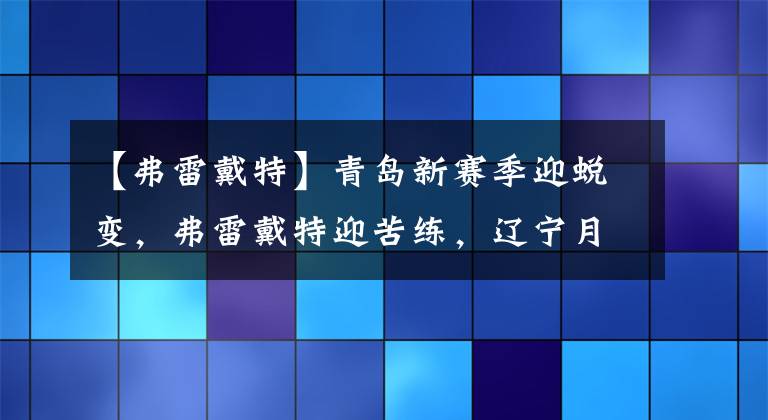 【弗雷戴特】青岛新赛季迎蜕变，弗雷戴特迎苦练，辽宁月底将集结