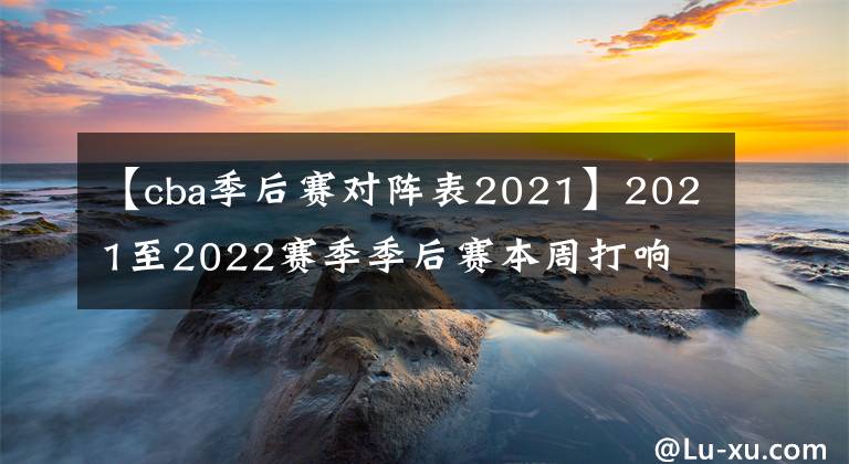 【cba季后赛对阵表2021】2021至2022赛季季后赛本周打响 CBA旧有争冠格局或被撬动