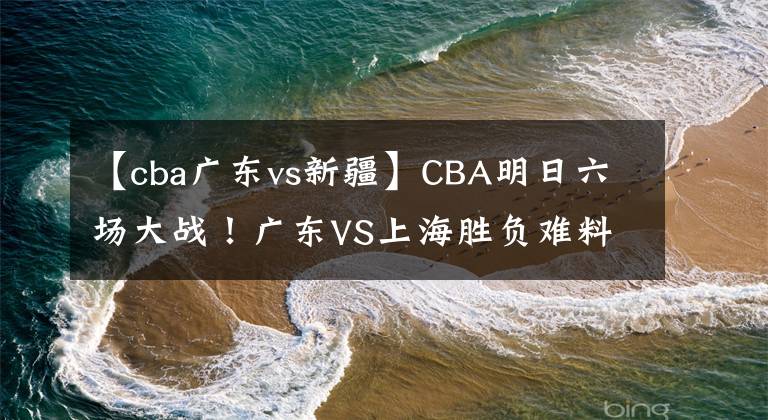 【cba广东vs新疆】CBA明日六场大战！广东VS上海胜负难料 山东主将复出 新疆卡位吉林