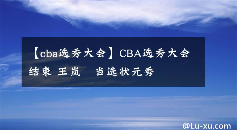 【cba选秀大会】CBA选秀大会结束 王岚嵚当选状元秀
