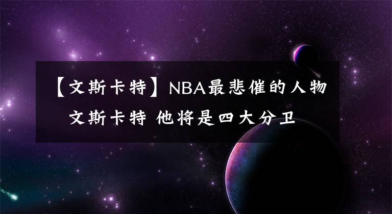 【文斯卡特】NBA最悲催的人物–文斯卡特 他将是四大分卫 唯一的名人堂落选者