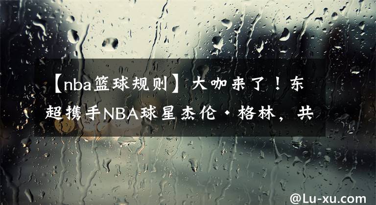 【nba篮球规则】大咖来了！东超携手NBA球星杰伦·格林，共同提高亚洲篮球水平