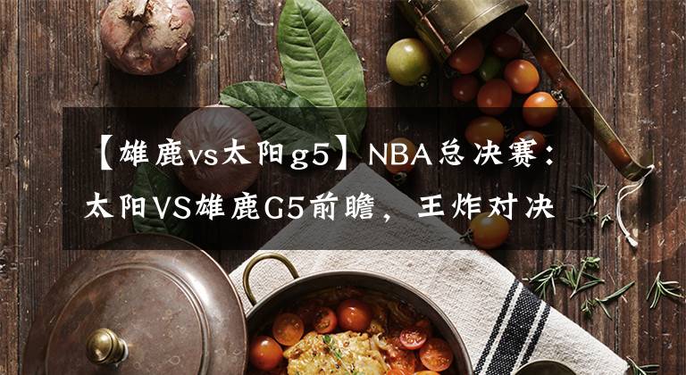 【雄鹿vs太阳g5】NBA总决赛：太阳VS雄鹿G5前瞻，王炸对决，天王山主场优势明显！