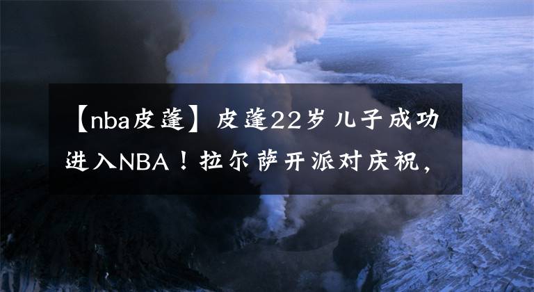 【nba皮蓬】皮蓬22岁儿子成功进入NBA！拉尔萨开派对庆祝，邀请前夫想要复合