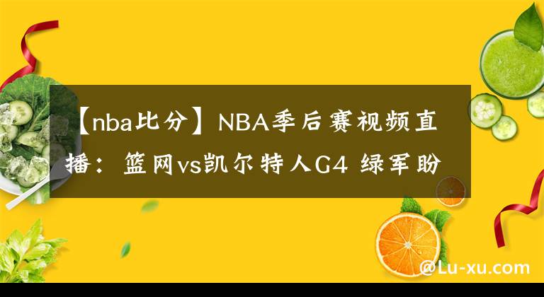 【nba比分】NBA季后赛视频直播：篮网vs凯尔特人G4 绿军盼扳平比分，三巨头抢夺赛点