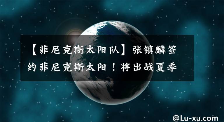 【菲尼克斯太阳队】张镇麟签约菲尼克斯太阳！将出战夏季联赛，三大新星携手冲击NBA