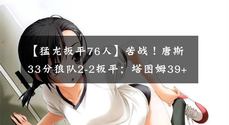 【猛龙扳平76人】苦战！唐斯33分狼队2-2扳平；塔图姆39+6+6碾压篮网；西亚34分？