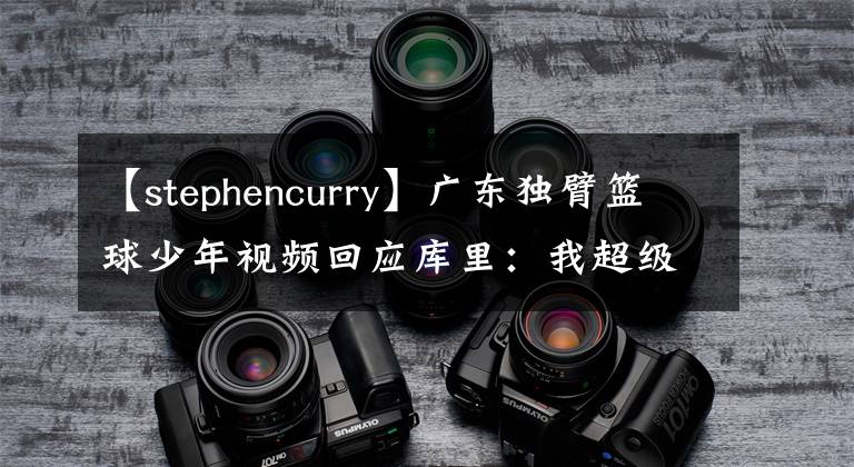 【stephencurry】广东独臂篮球少年视频回应库里：我超级喜欢你